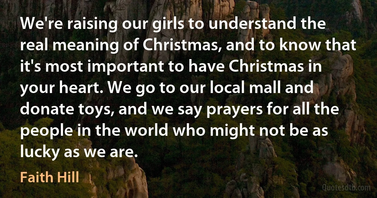 We're raising our girls to understand the real meaning of Christmas, and to know that it's most important to have Christmas in your heart. We go to our local mall and donate toys, and we say prayers for all the people in the world who might not be as lucky as we are. (Faith Hill)