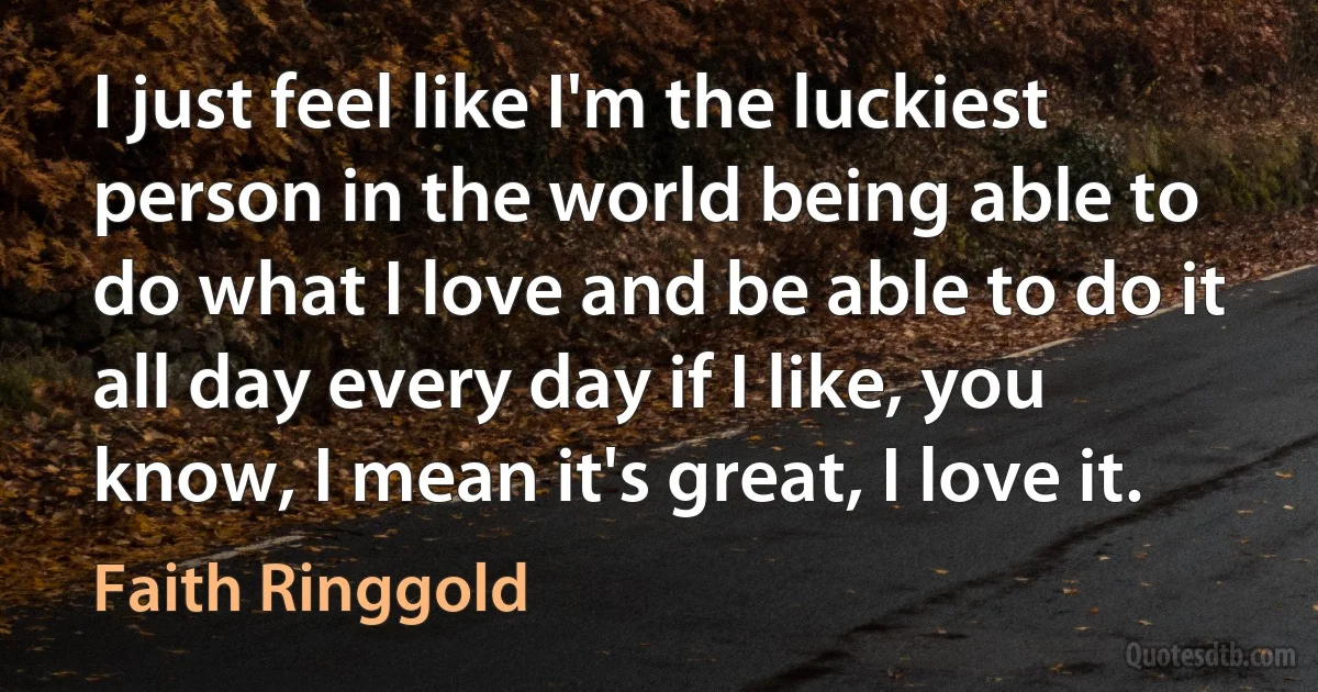 I just feel like I'm the luckiest person in the world being able to do what I love and be able to do it all day every day if I like, you know, I mean it's great, I love it. (Faith Ringgold)