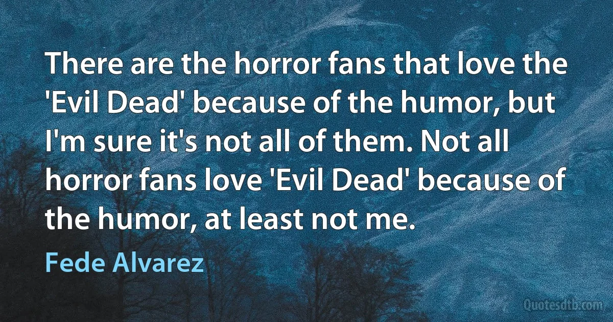 There are the horror fans that love the 'Evil Dead' because of the humor, but I'm sure it's not all of them. Not all horror fans love 'Evil Dead' because of the humor, at least not me. (Fede Alvarez)