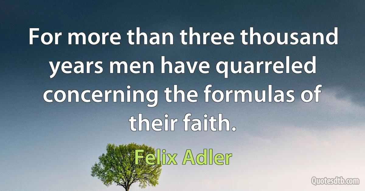 For more than three thousand years men have quarreled concerning the formulas of their faith. (Felix Adler)