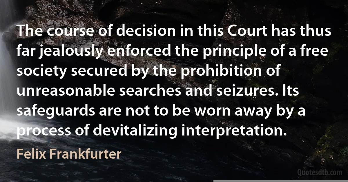 The course of decision in this Court has thus far jealously enforced the principle of a free society secured by the prohibition of unreasonable searches and seizures. Its safeguards are not to be worn away by a process of devitalizing interpretation. (Felix Frankfurter)