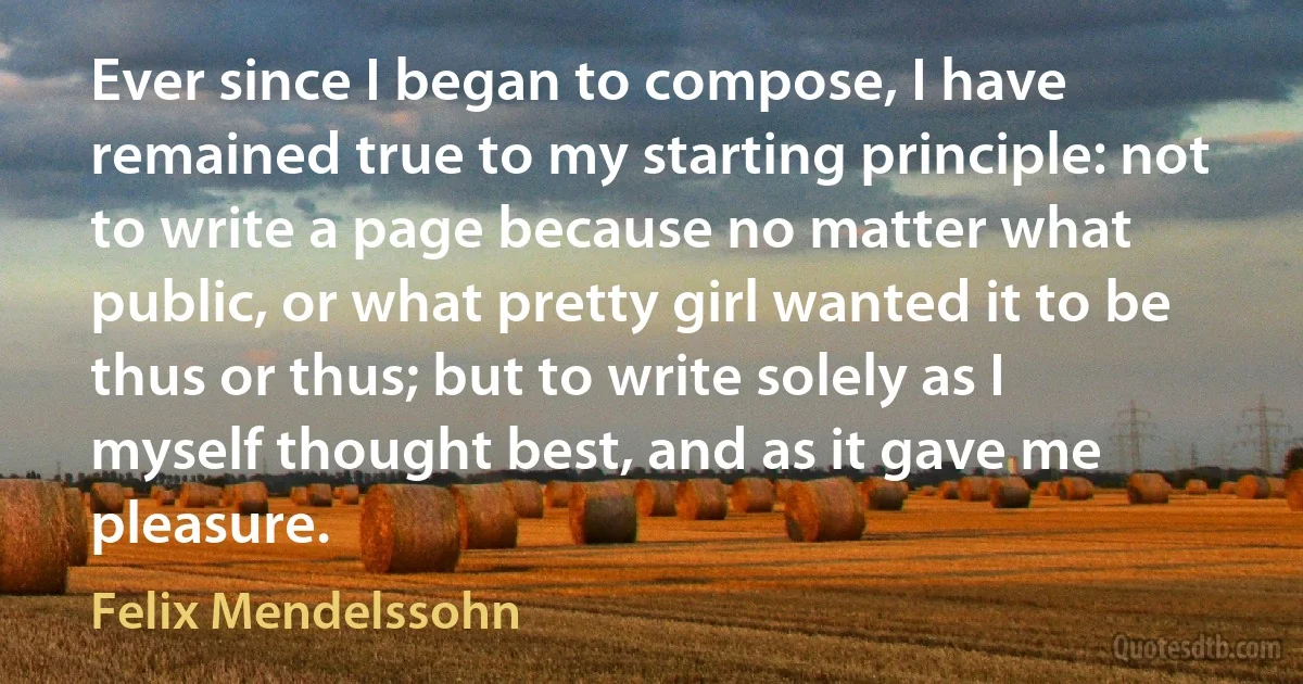 Ever since I began to compose, I have remained true to my starting principle: not to write a page because no matter what public, or what pretty girl wanted it to be thus or thus; but to write solely as I myself thought best, and as it gave me pleasure. (Felix Mendelssohn)