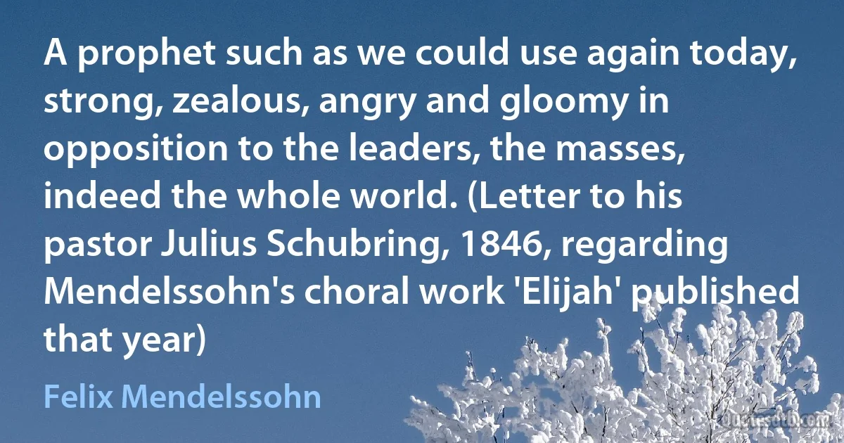 A prophet such as we could use again today, strong, zealous, angry and gloomy in opposition to the leaders, the masses, indeed the whole world. (Letter to his pastor Julius Schubring, 1846, regarding Mendelssohn's choral work 'Elijah' published that year) (Felix Mendelssohn)