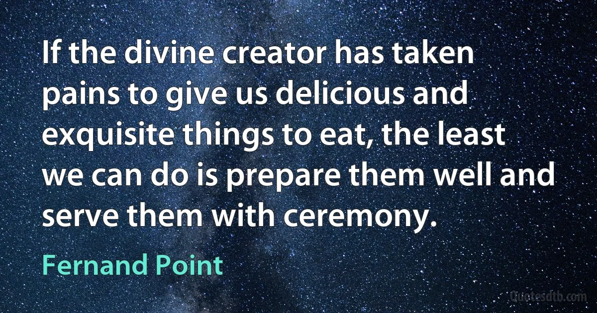 If the divine creator has taken pains to give us delicious and exquisite things to eat, the least we can do is prepare them well and serve them with ceremony. (Fernand Point)