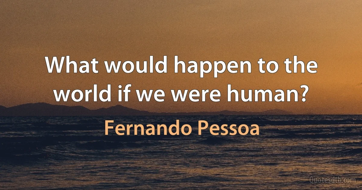 What would happen to the world if we were human? (Fernando Pessoa)