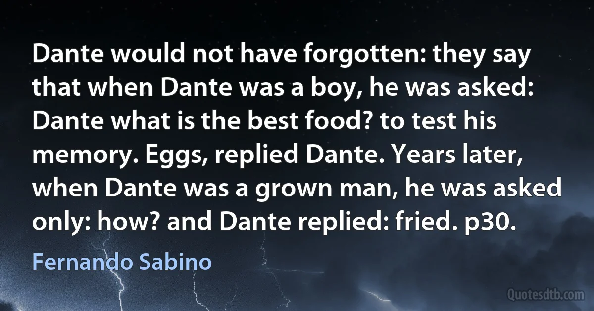 Dante would not have forgotten: they say that when Dante was a boy, he was asked: Dante what is the best food? to test his memory. Eggs, replied Dante. Years later, when Dante was a grown man, he was asked only: how? and Dante replied: fried. p30. (Fernando Sabino)