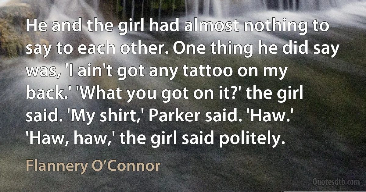 He and the girl had almost nothing to say to each other. One thing he did say was, 'I ain't got any tattoo on my back.' 'What you got on it?' the girl said. 'My shirt,' Parker said. 'Haw.' 'Haw, haw,' the girl said politely. (Flannery O’Connor)