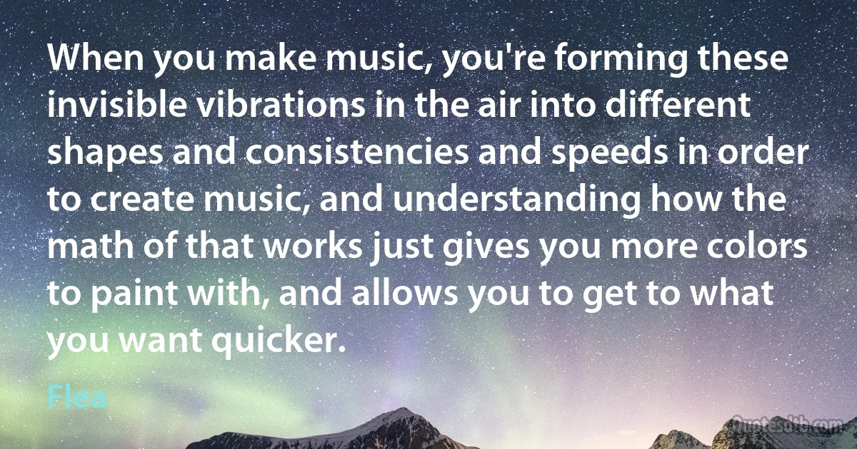 When you make music, you're forming these invisible vibrations in the air into different shapes and consistencies and speeds in order to create music, and understanding how the math of that works just gives you more colors to paint with, and allows you to get to what you want quicker. (Flea)