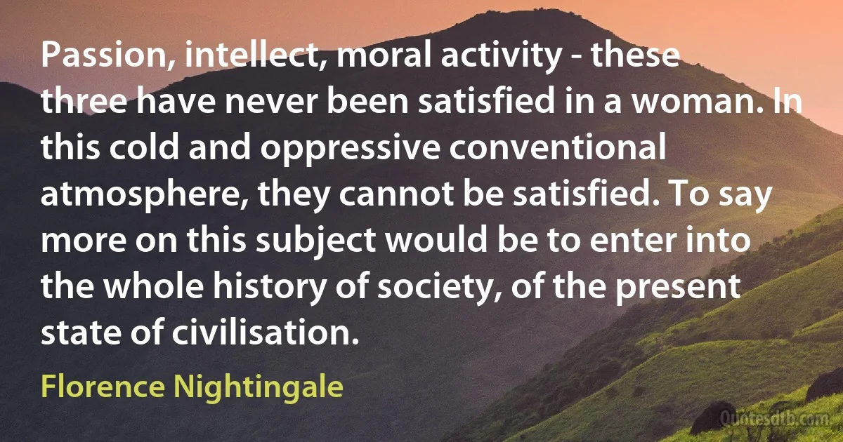 Passion, intellect, moral activity - these three have never been satisfied in a woman. In this cold and oppressive conventional atmosphere, they cannot be satisfied. To say more on this subject would be to enter into the whole history of society, of the present state of civilisation. (Florence Nightingale)