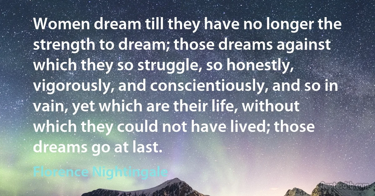 Women dream till they have no longer the strength to dream; those dreams against which they so struggle, so honestly, vigorously, and conscientiously, and so in vain, yet which are their life, without which they could not have lived; those dreams go at last. (Florence Nightingale)