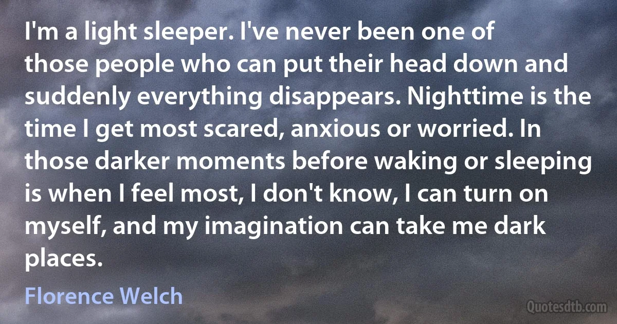 I'm a light sleeper. I've never been one of those people who can put their head down and suddenly everything disappears. Nighttime is the time I get most scared, anxious or worried. In those darker moments before waking or sleeping is when I feel most, I don't know, I can turn on myself, and my imagination can take me dark places. (Florence Welch)