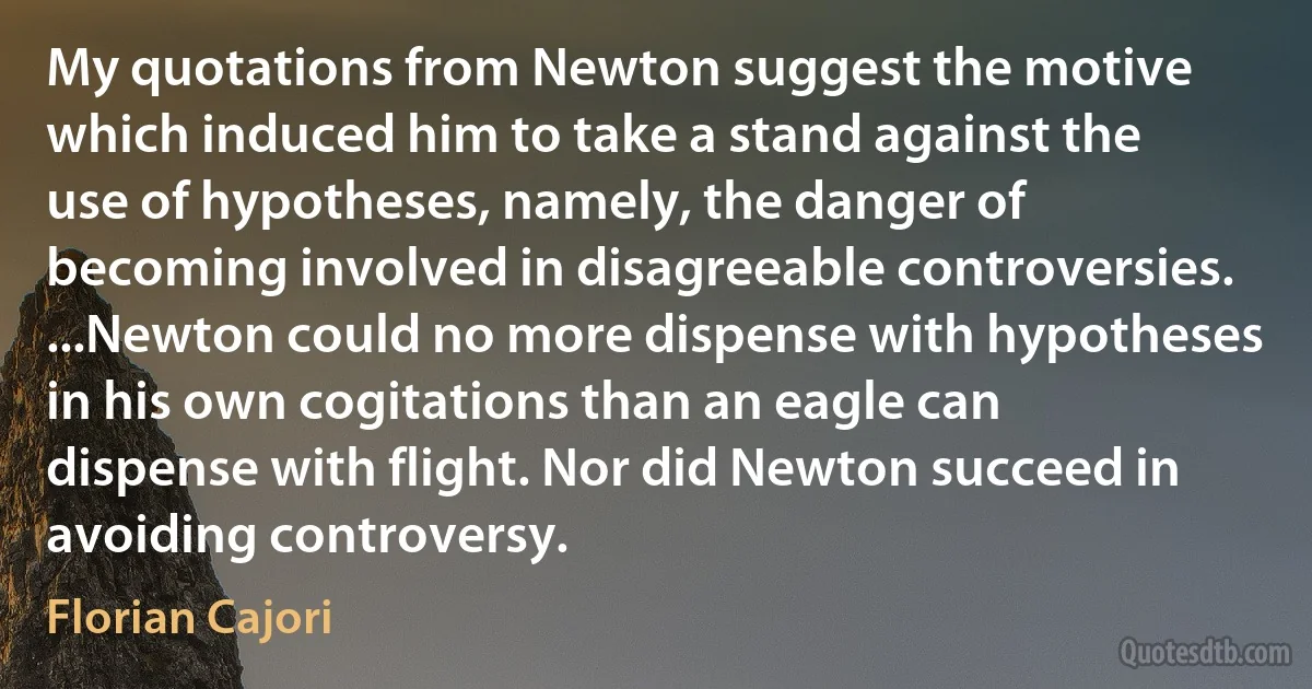 My quotations from Newton suggest the motive which induced him to take a stand against the use of hypotheses, namely, the danger of becoming involved in disagreeable controversies. ...Newton could no more dispense with hypotheses in his own cogitations than an eagle can dispense with flight. Nor did Newton succeed in avoiding controversy. (Florian Cajori)