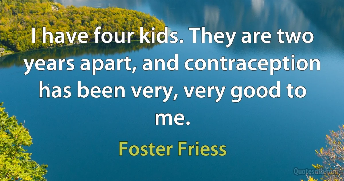 I have four kids. They are two years apart, and contraception has been very, very good to me. (Foster Friess)