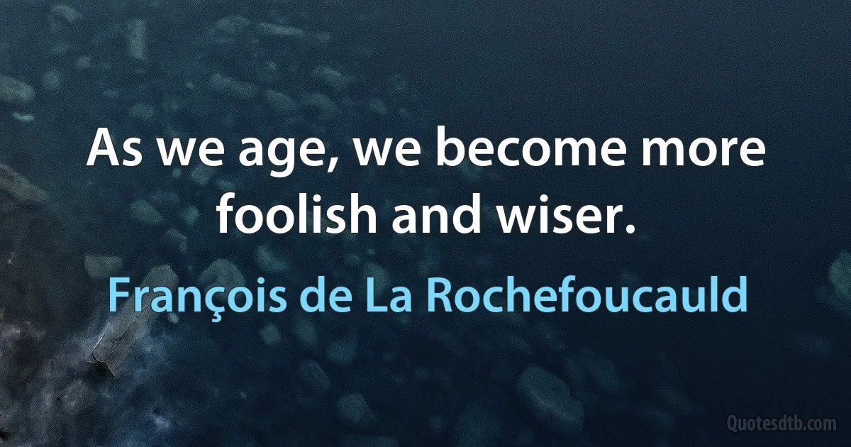 As we age, we become more foolish and wiser. (François de La Rochefoucauld)