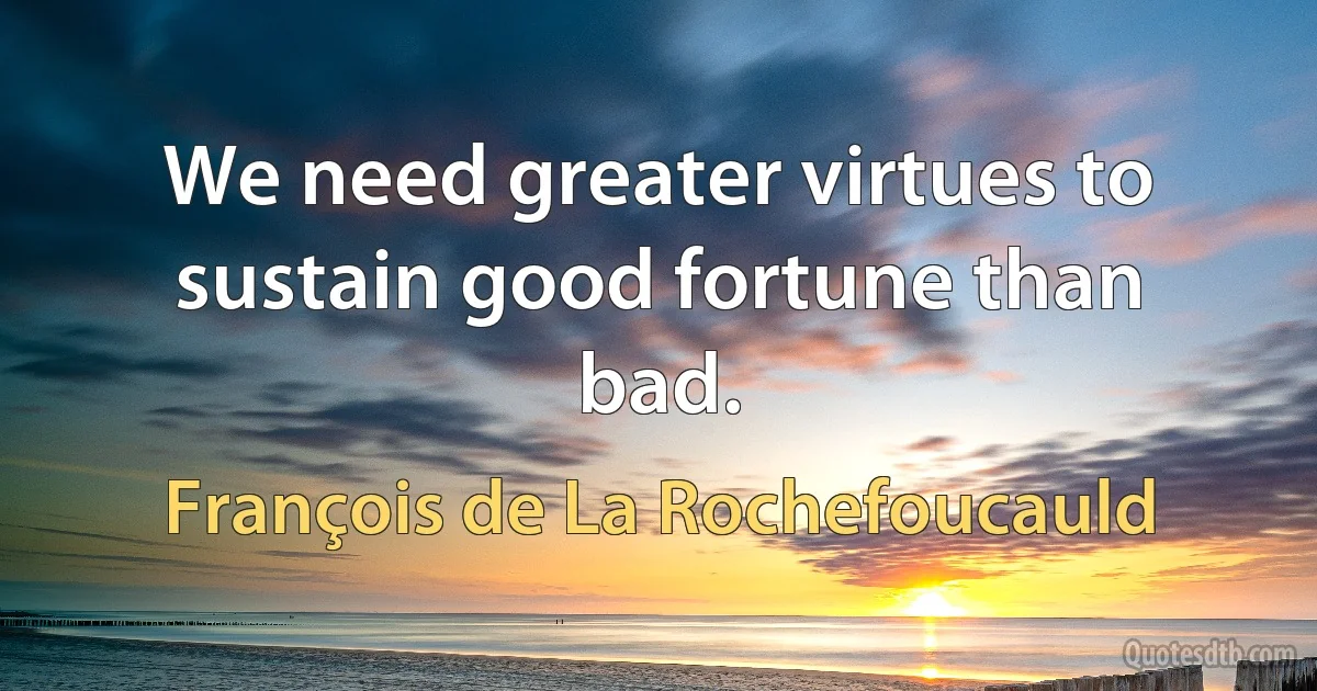 We need greater virtues to sustain good fortune than bad. (François de La Rochefoucauld)