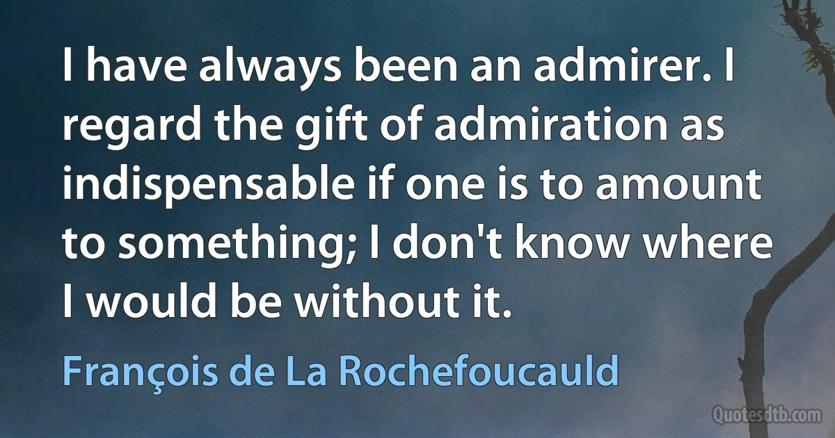 I have always been an admirer. I regard the gift of admiration as indispensable if one is to amount to something; I don't know where I would be without it. (François de La Rochefoucauld)