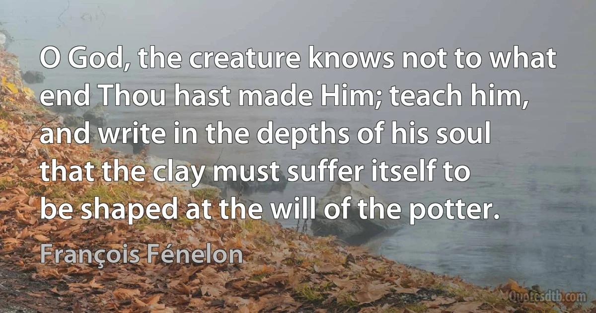 O God, the creature knows not to what end Thou hast made Him; teach him, and write in the depths of his soul that the clay must suffer itself to be shaped at the will of the potter. (François Fénelon)