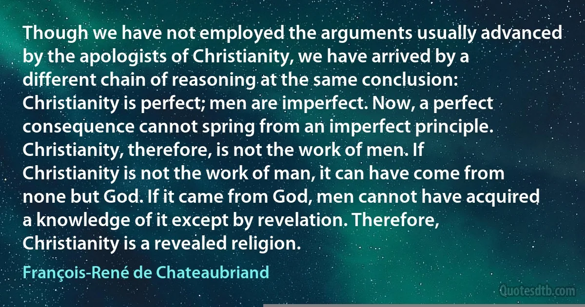 Though we have not employed the arguments usually advanced by the apologists of Christianity, we have arrived by a different chain of reasoning at the same conclusion: Christianity is perfect; men are imperfect. Now, a perfect consequence cannot spring from an imperfect principle. Christianity, therefore, is not the work of men. If Christianity is not the work of man, it can have come from none but God. If it came from God, men cannot have acquired a knowledge of it except by revelation. Therefore, Christianity is a revealed religion. (François-René de Chateaubriand)