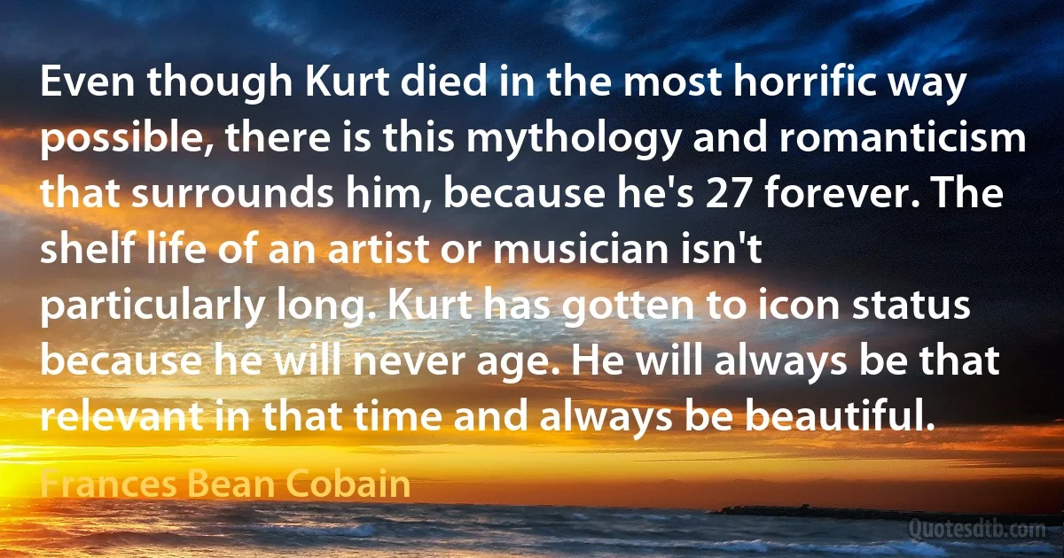 Even though Kurt died in the most horrific way possible, there is this mythology and romanticism that surrounds him, because he's 27 forever. The shelf life of an artist or musician isn't particularly long. Kurt has gotten to icon status because he will never age. He will always be that relevant in that time and always be beautiful. (Frances Bean Cobain)