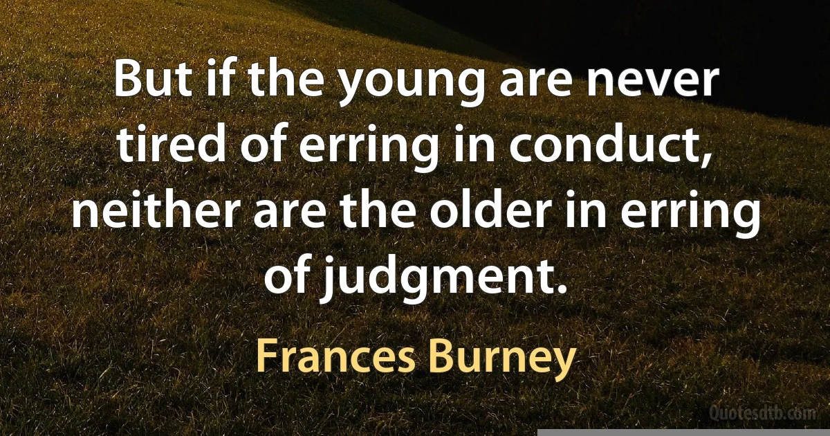 But if the young are never tired of erring in conduct, neither are the older in erring of judgment. (Frances Burney)