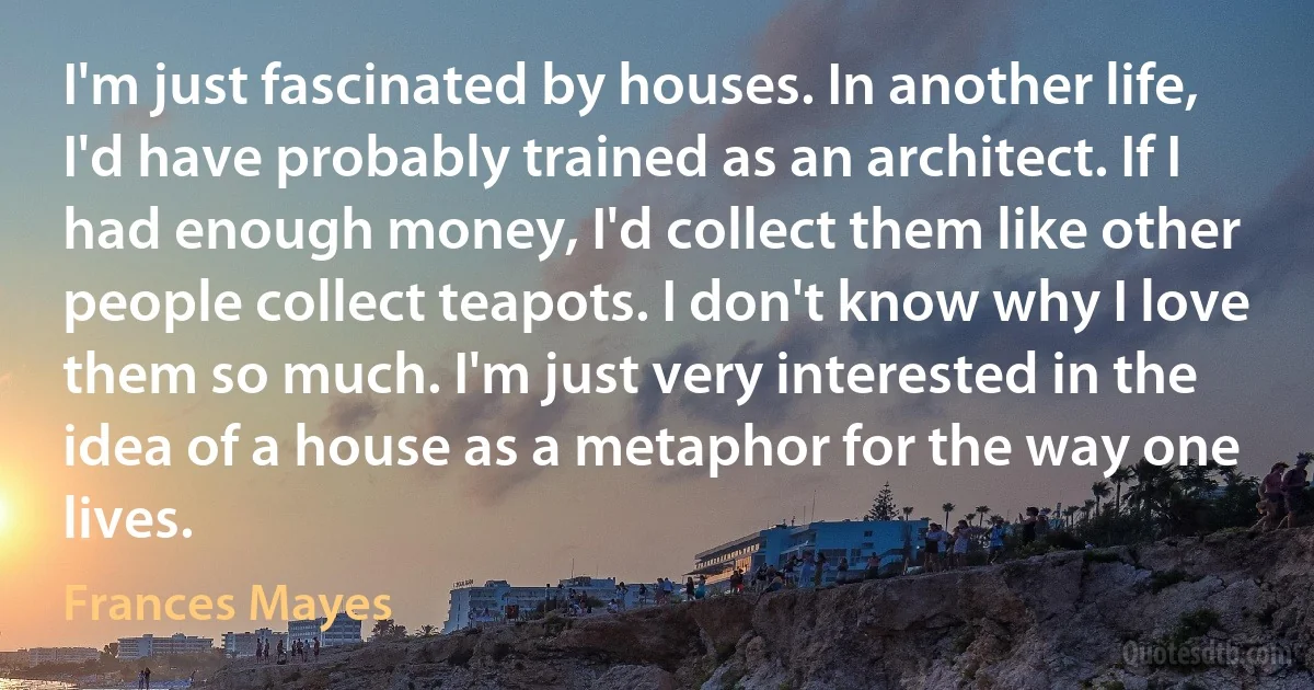 I'm just fascinated by houses. In another life, I'd have probably trained as an architect. If I had enough money, I'd collect them like other people collect teapots. I don't know why I love them so much. I'm just very interested in the idea of a house as a metaphor for the way one lives. (Frances Mayes)