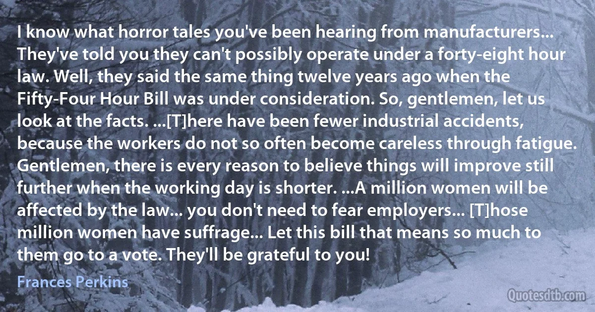 I know what horror tales you've been hearing from manufacturers... They've told you they can't possibly operate under a forty-eight hour law. Well, they said the same thing twelve years ago when the Fifty-Four Hour Bill was under consideration. So, gentlemen, let us look at the facts. ...[T]here have been fewer industrial accidents, because the workers do not so often become careless through fatigue. Gentlemen, there is every reason to believe things will improve still further when the working day is shorter. ...A million women will be affected by the law... you don't need to fear employers... [T]hose million women have suffrage... Let this bill that means so much to them go to a vote. They'll be grateful to you! (Frances Perkins)