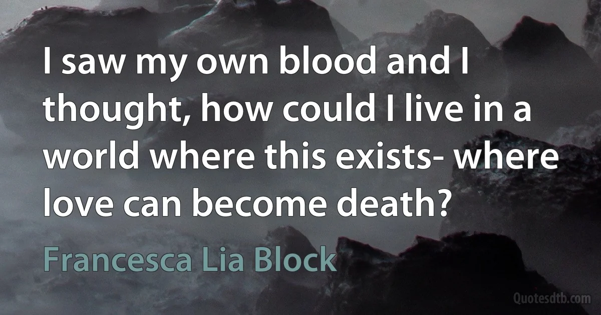 I saw my own blood and I thought, how could I live in a world where this exists- where love can become death? (Francesca Lia Block)