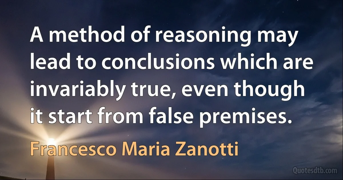 A method of reasoning may lead to conclusions which are invariably true, even though it start from false premises. (Francesco Maria Zanotti)