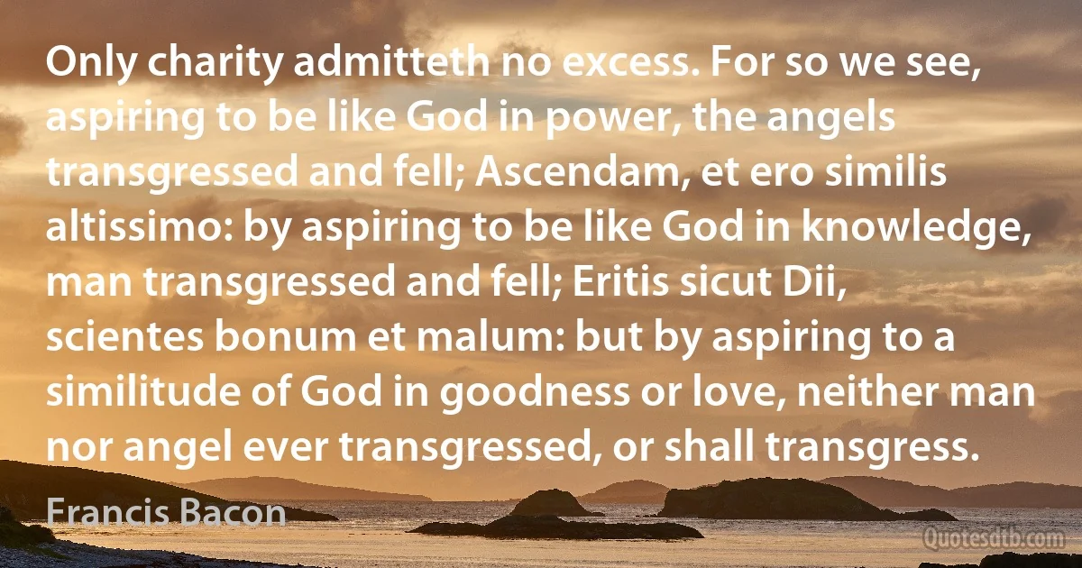 Only charity admitteth no excess. For so we see, aspiring to be like God in power, the angels transgressed and fell; Ascendam, et ero similis altissimo: by aspiring to be like God in knowledge, man transgressed and fell; Eritis sicut Dii, scientes bonum et malum: but by aspiring to a similitude of God in goodness or love, neither man nor angel ever transgressed, or shall transgress. (Francis Bacon)