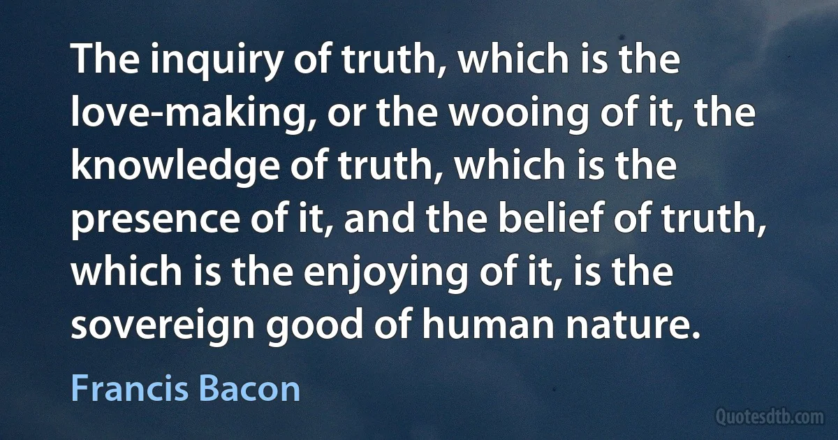 The inquiry of truth, which is the love-making, or the wooing of it, the knowledge of truth, which is the presence of it, and the belief of truth, which is the enjoying of it, is the sovereign good of human nature. (Francis Bacon)