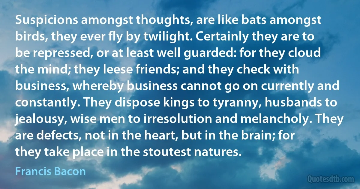 Suspicions amongst thoughts, are like bats amongst birds, they ever fly by twilight. Certainly they are to be repressed, or at least well guarded: for they cloud the mind; they leese friends; and they check with business, whereby business cannot go on currently and constantly. They dispose kings to tyranny, husbands to jealousy, wise men to irresolution and melancholy. They are defects, not in the heart, but in the brain; for they take place in the stoutest natures. (Francis Bacon)