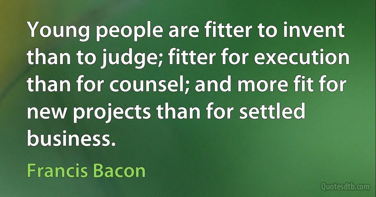 Young people are fitter to invent than to judge; fitter for execution than for counsel; and more fit for new projects than for settled business. (Francis Bacon)