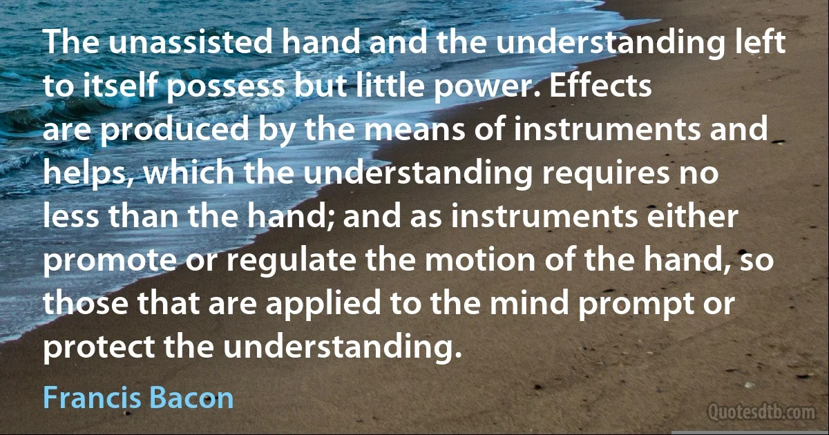 The unassisted hand and the understanding left to itself possess but little power. Effects are produced by the means of instruments and helps, which the understanding requires no less than the hand; and as instruments either promote or regulate the motion of the hand, so those that are applied to the mind prompt or protect the understanding. (Francis Bacon)