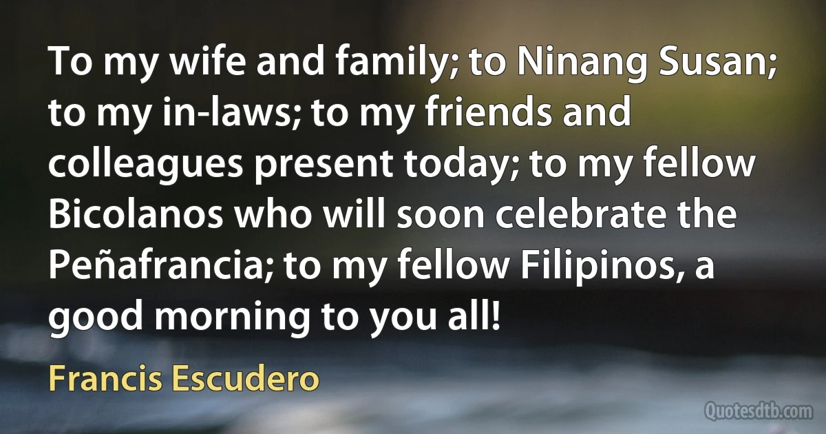 To my wife and family; to Ninang Susan; to my in-laws; to my friends and colleagues present today; to my fellow Bicolanos who will soon celebrate the Peñafrancia; to my fellow Filipinos, a good morning to you all! (Francis Escudero)