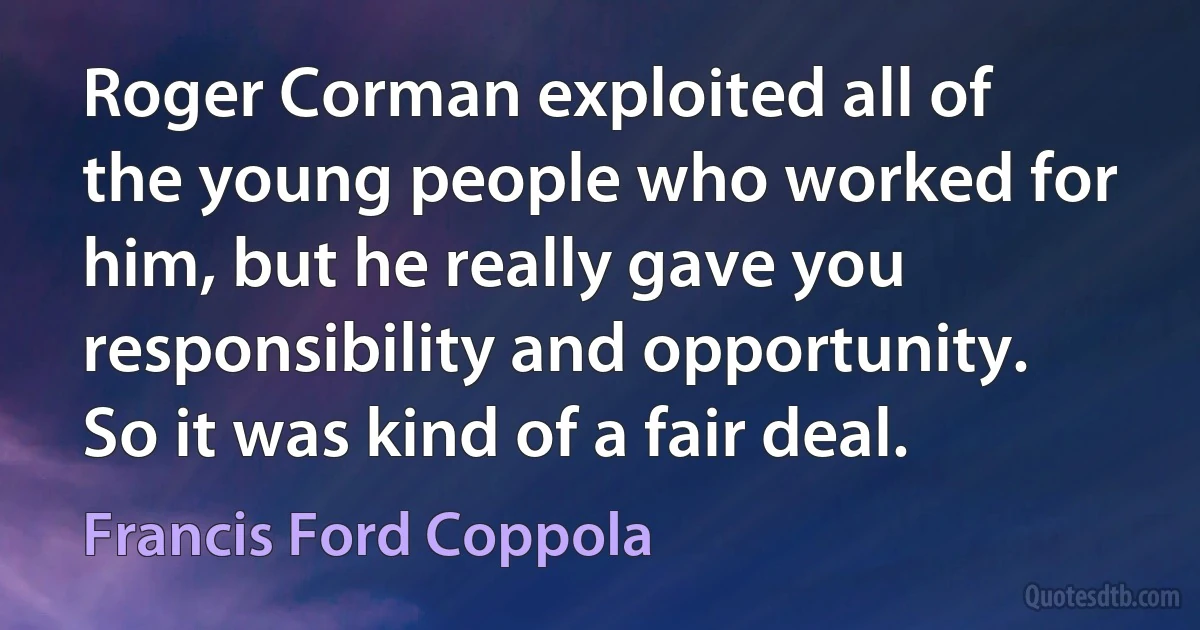 Roger Corman exploited all of the young people who worked for him, but he really gave you responsibility and opportunity. So it was kind of a fair deal. (Francis Ford Coppola)