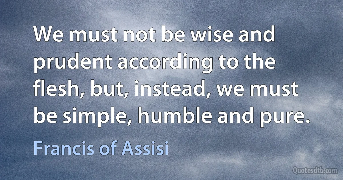 We must not be wise and prudent according to the flesh, but, instead, we must be simple, humble and pure. (Francis of Assisi)