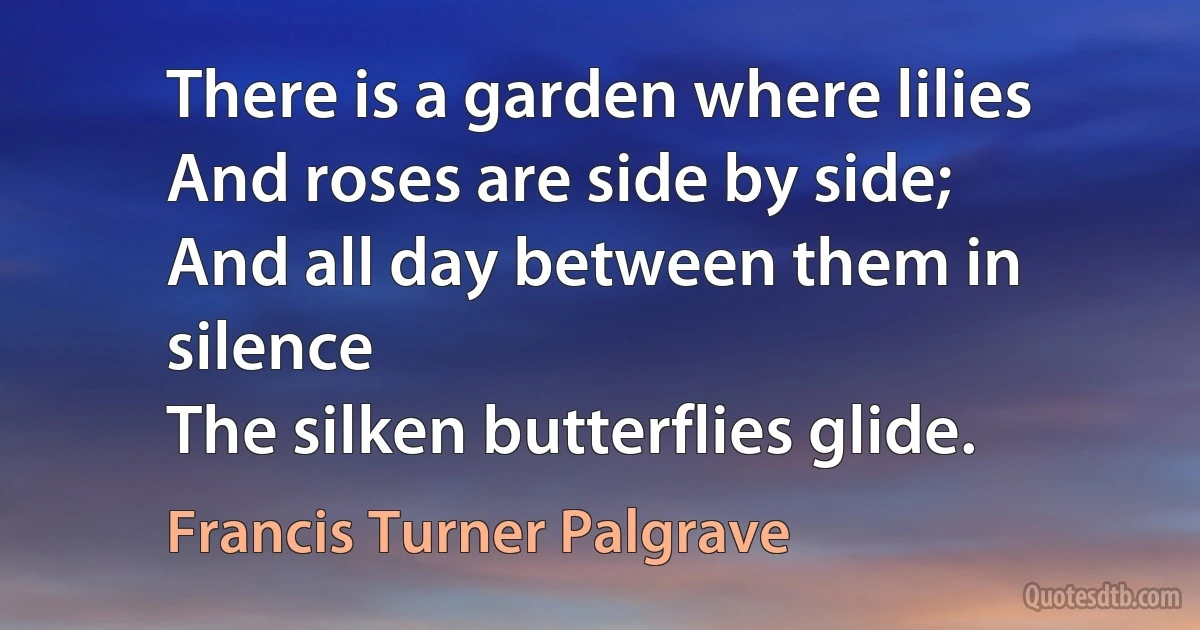 There is a garden where lilies
And roses are side by side;
And all day between them in silence
The silken butterflies glide. (Francis Turner Palgrave)