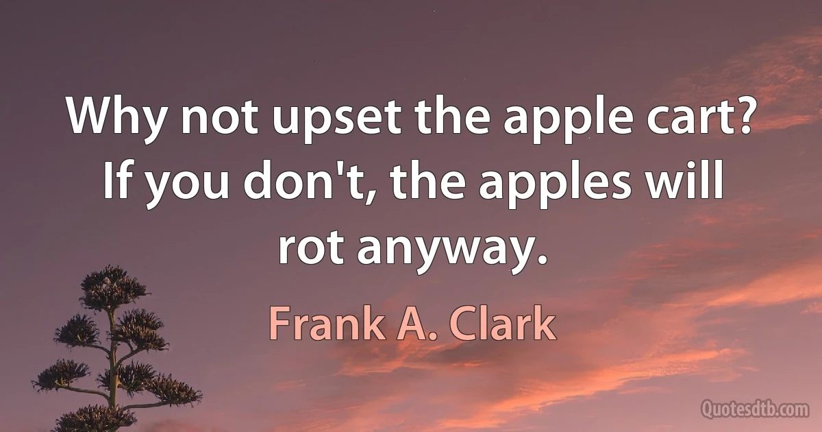 Why not upset the apple cart? If you don't, the apples will rot anyway. (Frank A. Clark)