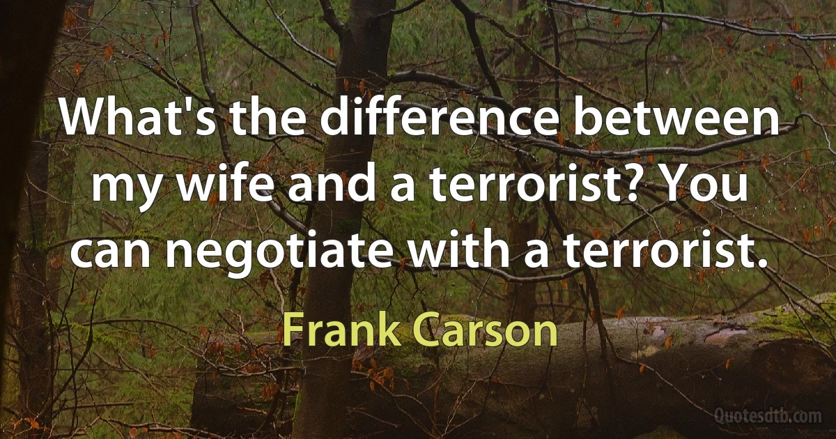 What's the difference between my wife and a terrorist? You can negotiate with a terrorist. (Frank Carson)