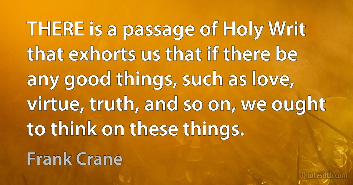 THERE is a passage of Holy Writ that exhorts us that if there be any good things, such as love, virtue, truth, and so on, we ought to think on these things. (Frank Crane)