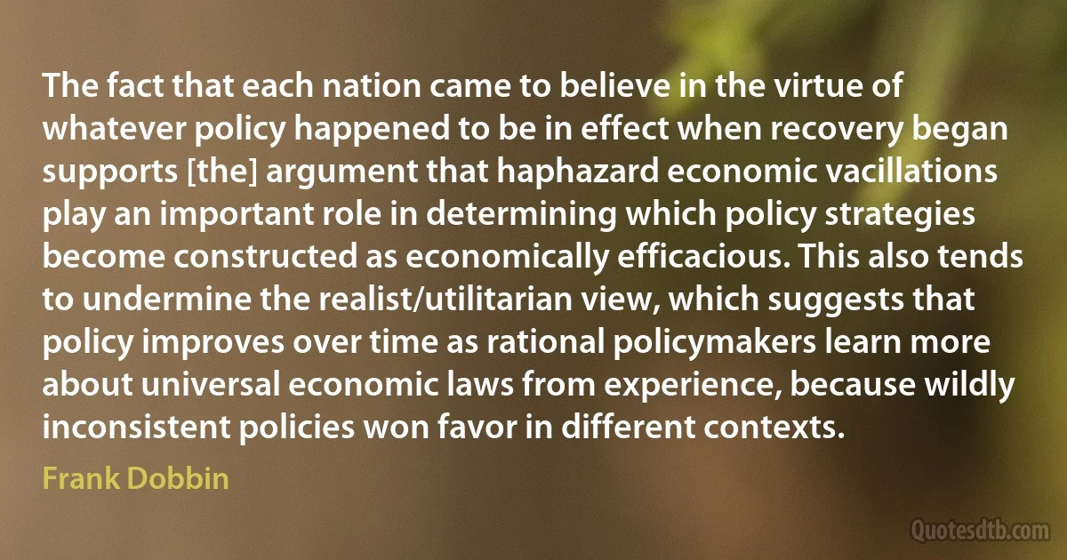 The fact that each nation came to believe in the virtue of whatever policy happened to be in effect when recovery began supports [the] argument that haphazard economic vacillations play an important role in determining which policy strategies become constructed as economically efficacious. This also tends to undermine the realist/utilitarian view, which suggests that policy improves over time as rational policymakers learn more about universal economic laws from experience, because wildly inconsistent policies won favor in different contexts. (Frank Dobbin)