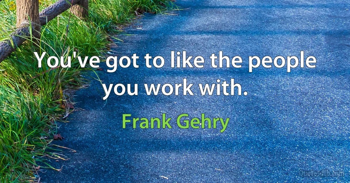 You've got to like the people you work with. (Frank Gehry)