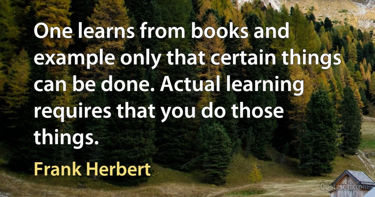 One learns from books and example only that certain things can be done. Actual learning requires that you do those things. (Frank Herbert)