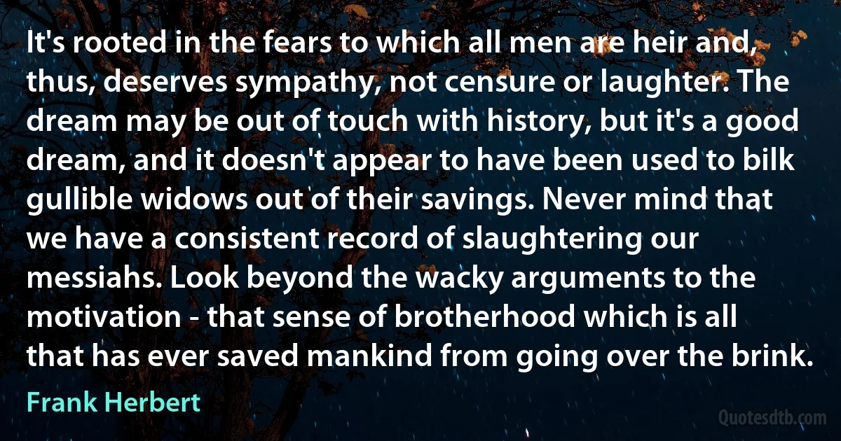 It's rooted in the fears to which all men are heir and, thus, deserves sympathy, not censure or laughter. The dream may be out of touch with history, but it's a good dream, and it doesn't appear to have been used to bilk gullible widows out of their savings. Never mind that we have a consistent record of slaughtering our messiahs. Look beyond the wacky arguments to the motivation - that sense of brotherhood which is all that has ever saved mankind from going over the brink. (Frank Herbert)