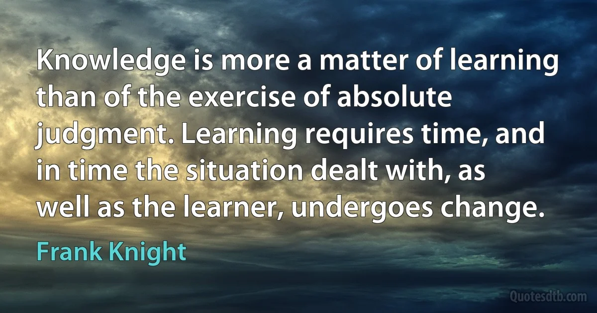 Knowledge is more a matter of learning than of the exercise of absolute judgment. Learning requires time, and in time the situation dealt with, as well as the learner, undergoes change. (Frank Knight)