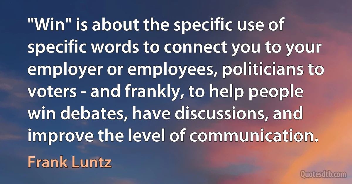 "Win" is about the specific use of specific words to connect you to your employer or employees, politicians to voters - and frankly, to help people win debates, have discussions, and improve the level of communication. (Frank Luntz)