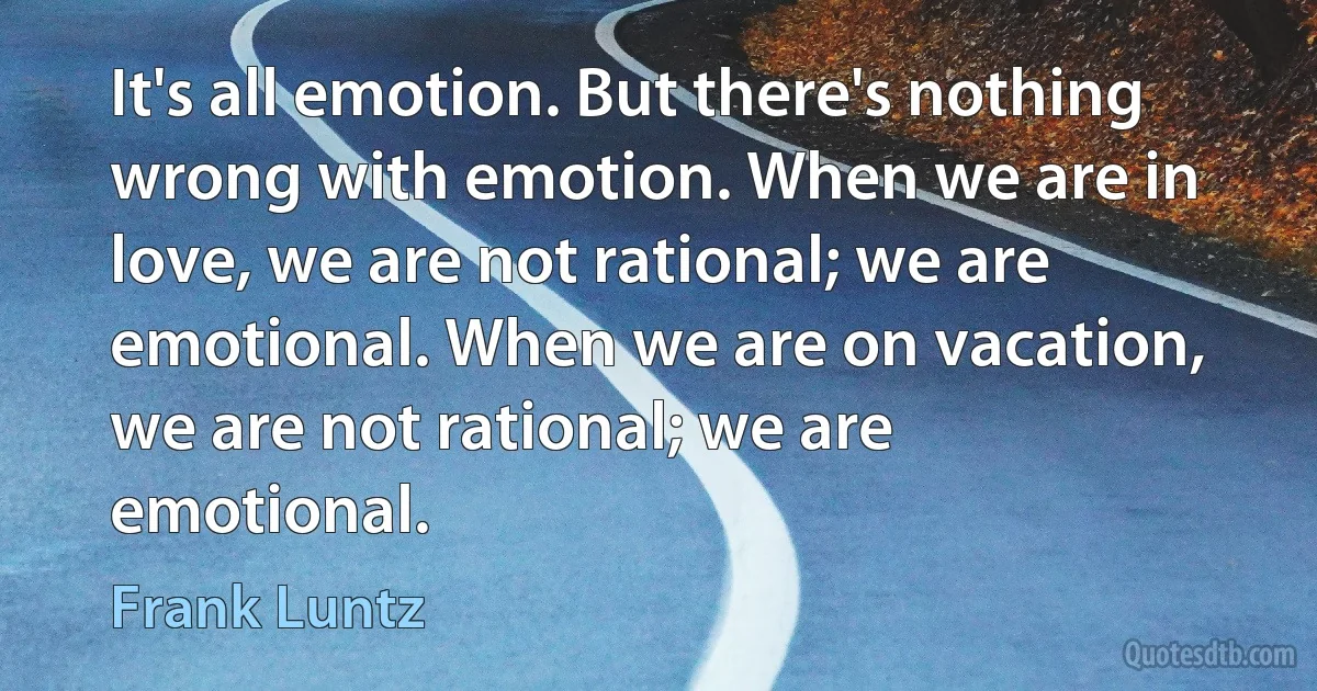 It's all emotion. But there's nothing wrong with emotion. When we are in love, we are not rational; we are emotional. When we are on vacation, we are not rational; we are emotional. (Frank Luntz)