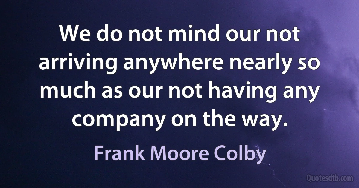 We do not mind our not arriving anywhere nearly so much as our not having any company on the way. (Frank Moore Colby)