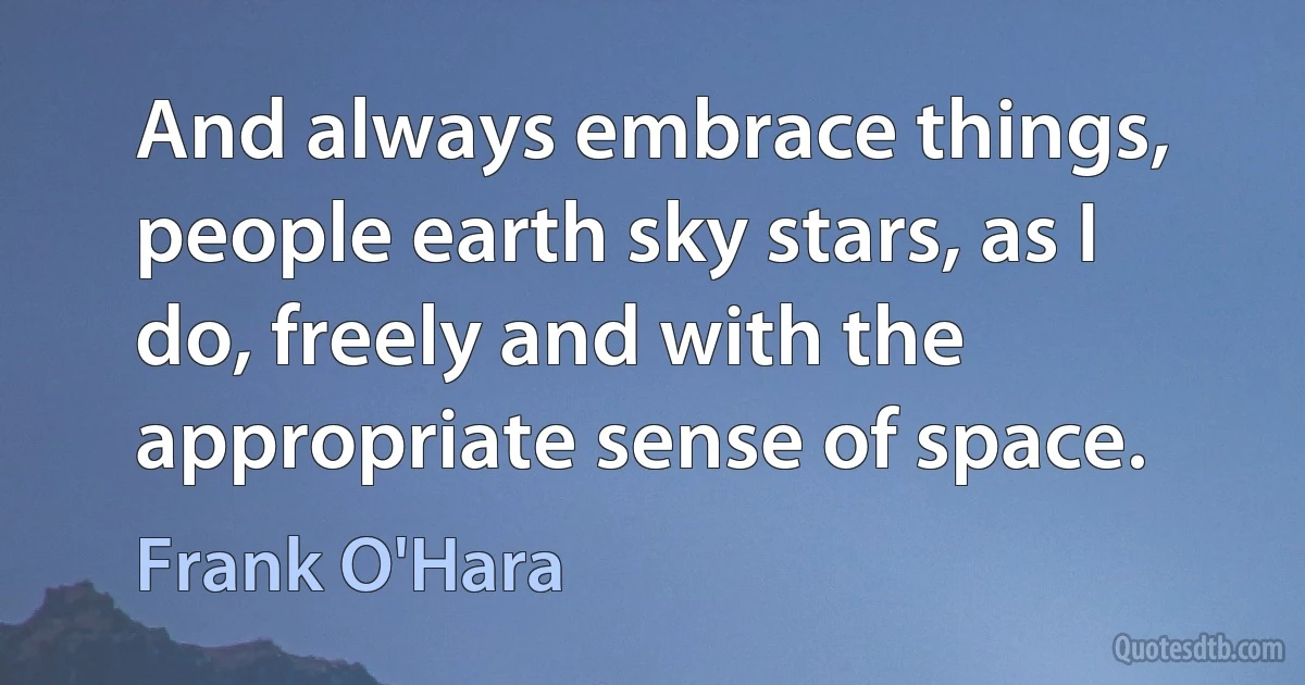 And always embrace things, people earth sky stars, as I do, freely and with the appropriate sense of space. (Frank O'Hara)