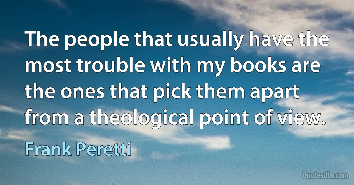 The people that usually have the most trouble with my books are the ones that pick them apart from a theological point of view. (Frank Peretti)